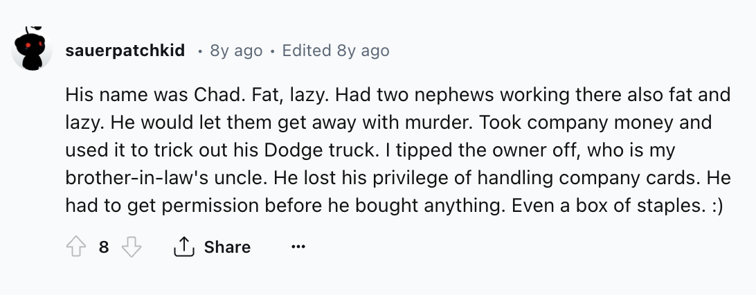 number - sauerpatchkid 8y ago Edited 8y ago His name was Chad. Fat, lazy. Had two nephews working there also fat and lazy. He would let them get away with murder. Took company money and used it to trick out his Dodge truck. I tipped the owner off, who is 